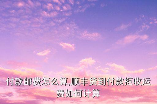 付款邮费怎么算,顺丰货到付款拒收运费如何计算