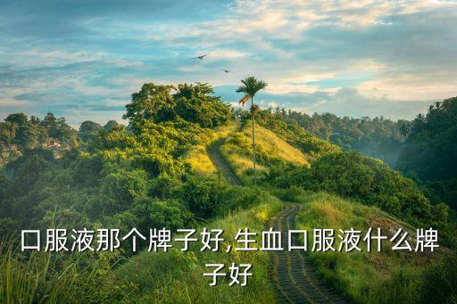 升血口服液那个牌子好,生血口服液什么牌子好?