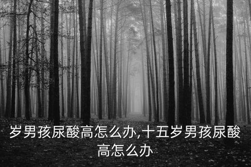 岁男孩尿酸高怎么办,十五岁男孩尿酸高怎么办