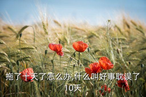 好事拖了十天了怎么办,什么叫好事耽误了10天?