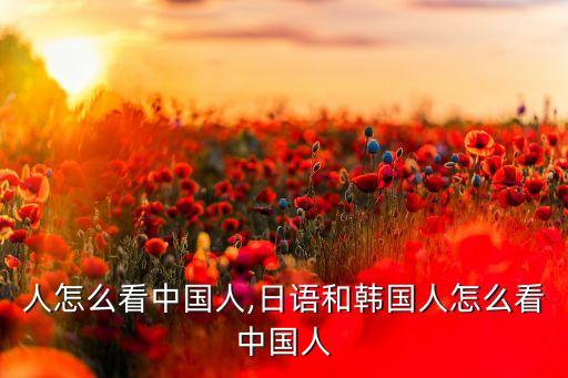 韩国人怎么看中国人,日语和韩国人怎么看中国人?