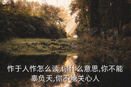怍于人怍怎么读,你什么意思,你不能辜负天,你不能关心人
