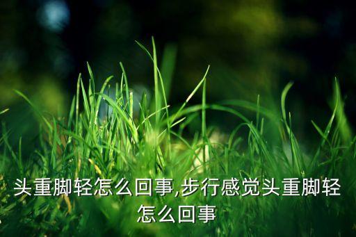 感觉头重脚轻怎么回事,步行感觉头重脚轻怎么回事