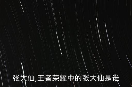 王者张大仙,王者荣耀中的张大仙是谁?