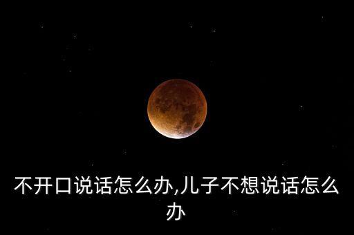 不开口说话怎么办,儿子不想说话怎么办