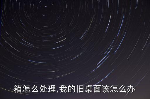 箱怎么处理,我的旧桌面该怎么办
