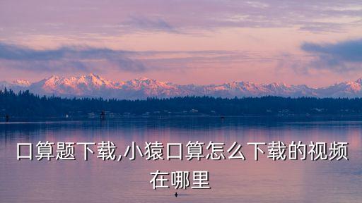 口算题下载,小猿口算怎么下载的视频在哪里