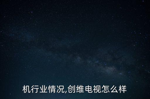 机行业情况,创维电视怎么样