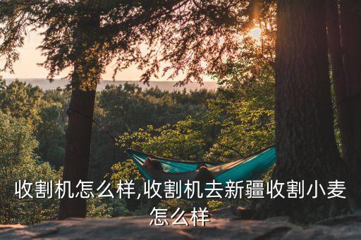 收割机怎么样,收割机去新疆收割小麦怎么样