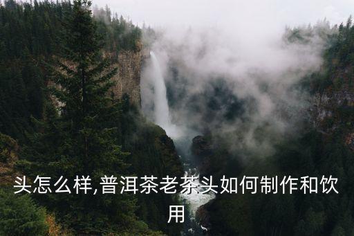 头怎么样,普洱茶老茶头如何制作和饮用