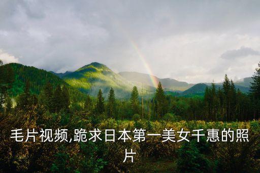美女毛片视频,跪求日本第一美女千惠的照片