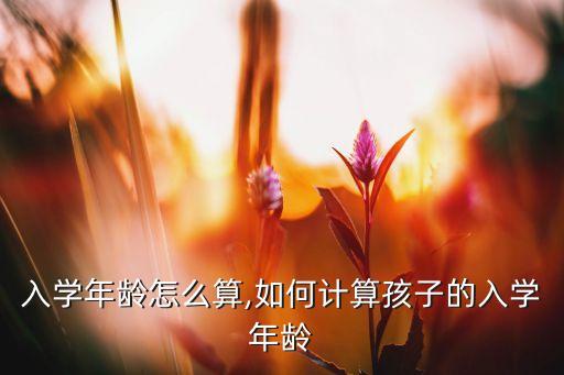 孩子入学年龄怎么算,如何计算孩子的入学年龄?