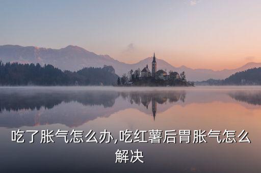 吃了胀气怎么办,吃红薯后胃胀气怎么解决