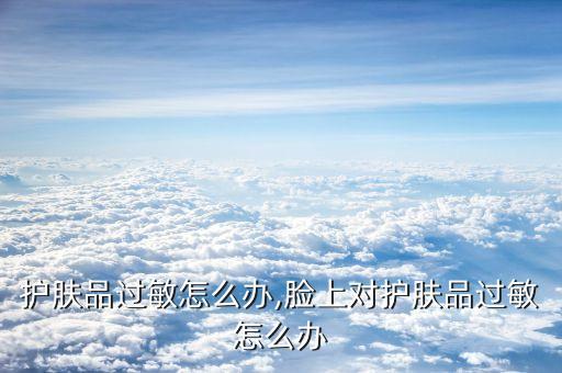 脸上护肤品过敏怎么办,脸上对护肤品过敏怎么办?