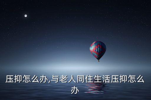 压抑怎么办,与老人同住生活压抑怎么办