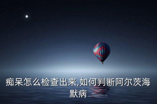 老年痴呆怎么检查出来,如何判断阿尔茨海默病