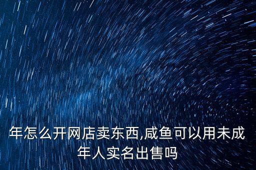 未成年怎么开网店卖东西,咸鱼可以用未成年人实名出售吗?