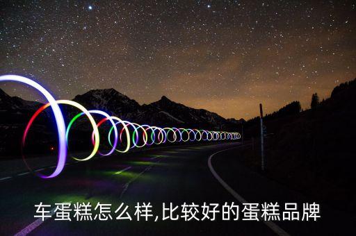 车蛋糕怎么样,比较好的蛋糕品牌