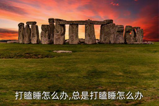 打瞌睡怎么办,总是打瞌睡怎么办