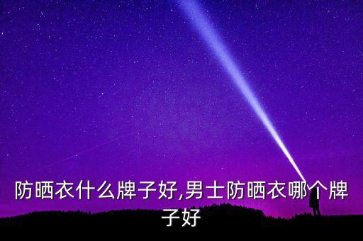 防晒衣什么牌子好,男士防晒衣哪个牌子好