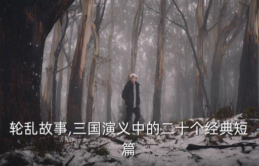 经典轮乱故事,三国演义中的二十个经典短篇