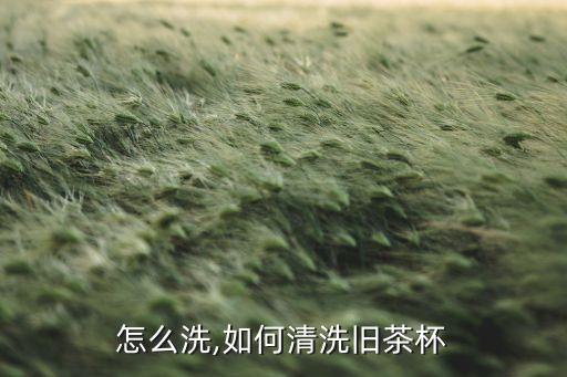 茶杯怎么洗,如何清洗旧茶杯?