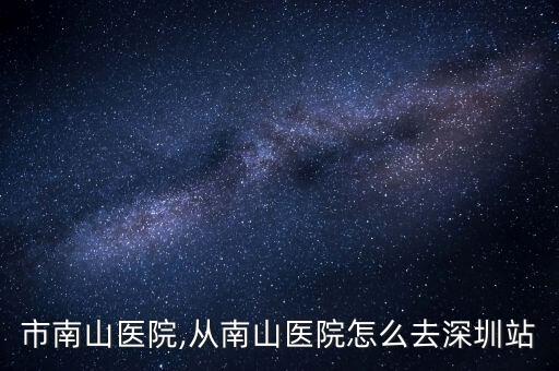深圳市南山医院,从南山医院怎么去深圳站?
