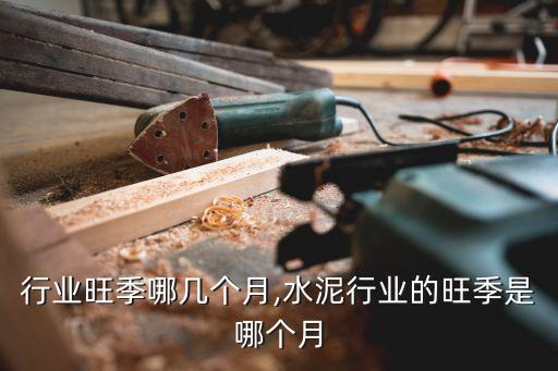 化工行业旺季哪几个月,水泥行业的旺季是哪个月?
