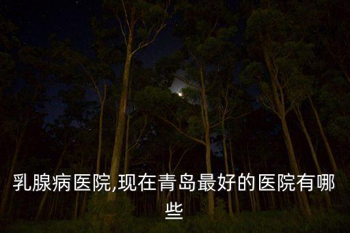 青岛乳腺病医院,现在青岛最好的医院有哪些?