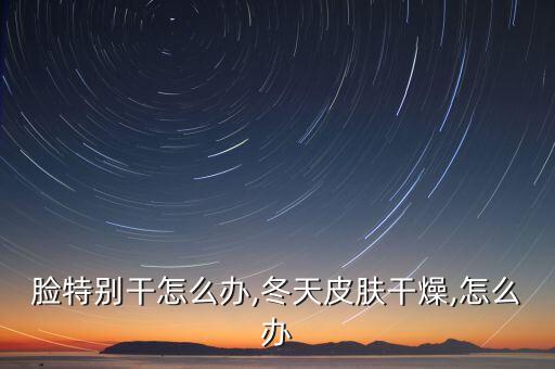 冬天脸特别干怎么办,冬天皮肤干燥,怎么办?