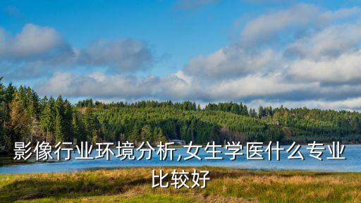 影像行业环境分析,女生学医什么专业比较好