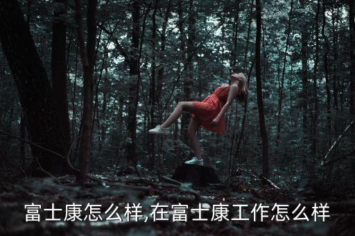 深圳富士康怎么样,在富士康工作怎么样?