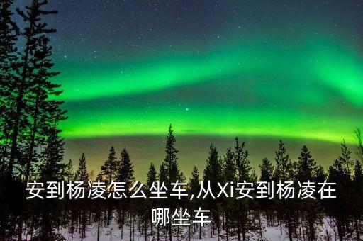安到杨凌怎么坐车,从Xi安到杨凌在哪坐车