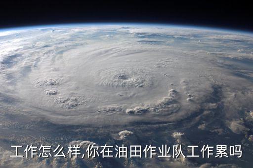油田工作怎么样,你在油田作业队工作累吗?