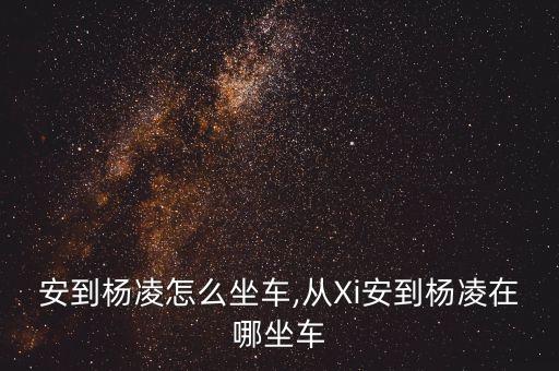 安到杨凌怎么坐车,从Xi安到杨凌在哪坐车