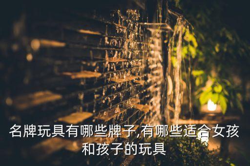 名牌玩具有哪些牌子,有哪些适合女孩和孩子的玩具