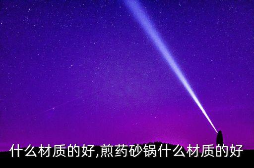 砂锅什么材质的好,煎药砂锅什么材质的好