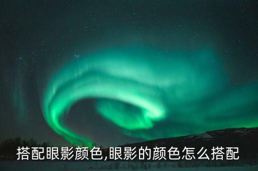 怎么搭配眼影颜色,眼影的颜色怎么搭配?