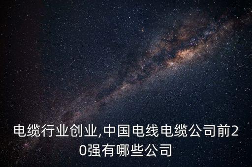 电缆行业创业,中国电线电缆公司前20强有哪些公司