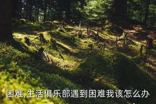 遇到困难,生活俱乐部遇到困难我该怎么办?