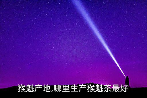 猴魁产地,哪里生产猴魁茶最好
