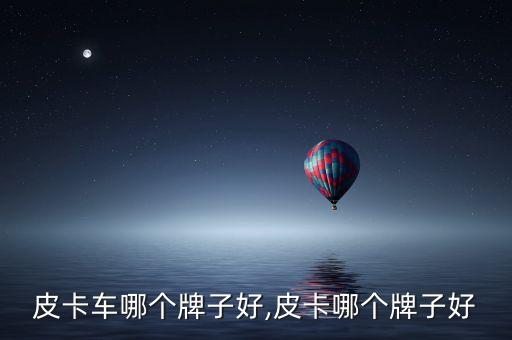 国产皮卡车哪个牌子好,皮卡哪个牌子好?